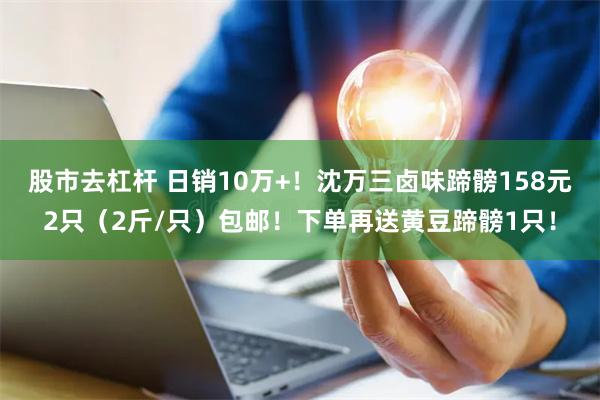 股市去杠杆 日销10万+！沈万三卤味蹄髈158元2只（2斤/只）包邮！下单再送黄豆蹄髈1只！