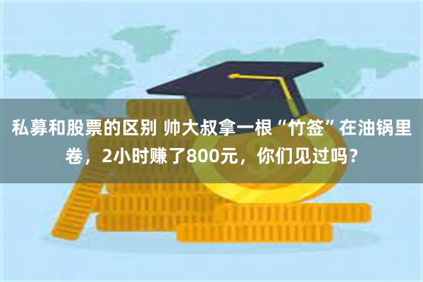 私募和股票的区别 帅大叔拿一根“竹签”在油锅里卷，2小时赚了800元，你们见过吗？