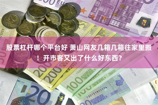 股票杠杆哪个平台好 萧山网友几箱几箱往家里搬！开市客又出了什么好东西？