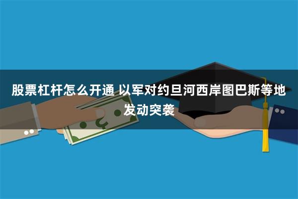 股票杠杆怎么开通 以军对约旦河西岸图巴斯等地发动突袭