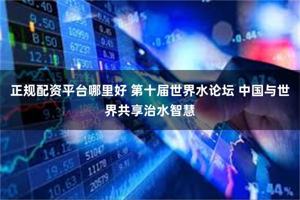 正规配资平台哪里好 第十届世界水论坛 中国与世界共享治水智慧