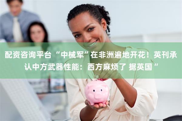 配资咨询平台 “中械军”在非洲遍地开花！英刊承认中方武器性能：西方麻烦了 据英国“