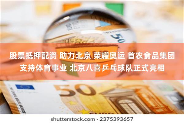 股票抵押配资 助力北京 荣耀奥运 首农食品集团支持体育事业 北京八喜乒乓球队正式亮相