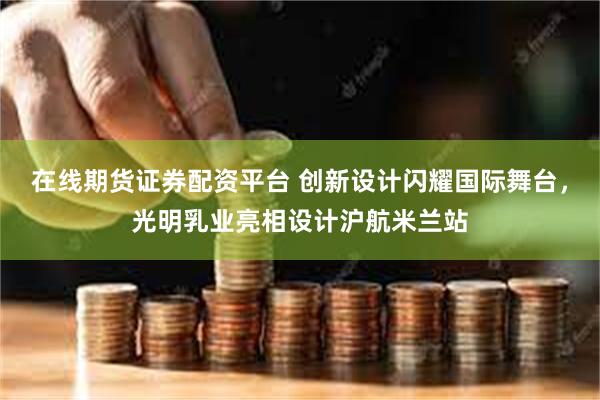 在线期货证券配资平台 创新设计闪耀国际舞台，光明乳业亮相设计沪航米兰站
