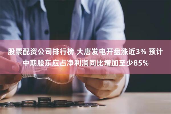 股票配资公司排行榜 大唐发电开盘涨近3% 预计中期股东应占净利润同比增加至少85%