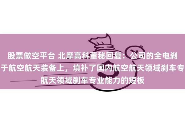 股票做空平台 北摩高科董秘回复：公司的全电刹车技术已应用于航空航天装备上，填补了国内航空航天领域刹车专业能力的短板
