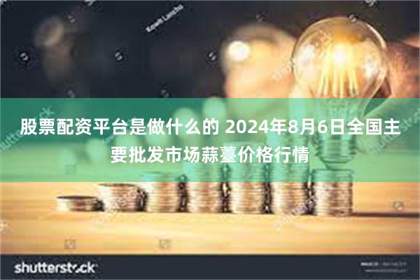 股票配资平台是做什么的 2024年8月6日全国主要批发市场蒜薹价格行情