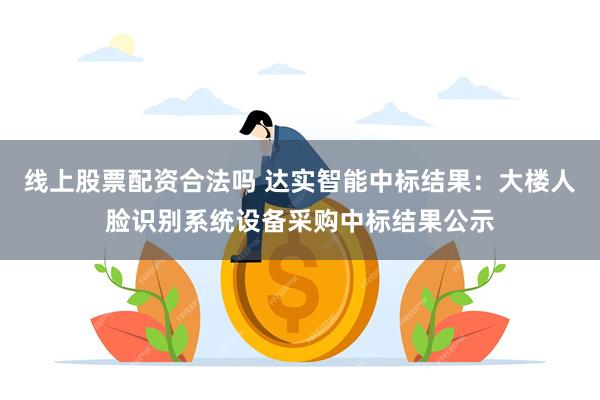 线上股票配资合法吗 达实智能中标结果：大楼人脸识别系统设备采购中标结果公示