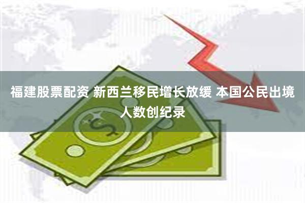 福建股票配资 新西兰移民增长放缓 本国公民出境人数创纪录