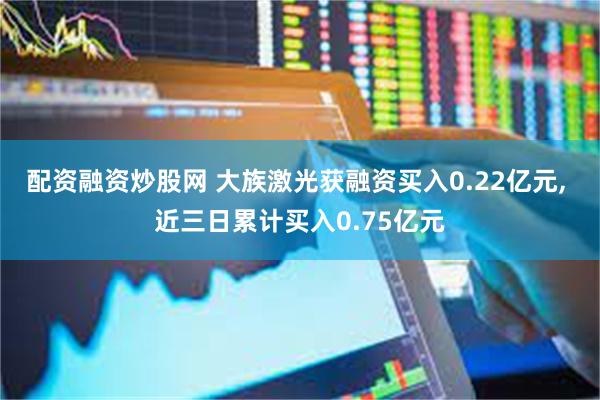 配资融资炒股网 大族激光获融资买入0.22亿元, 近三日累计买入0.75亿元