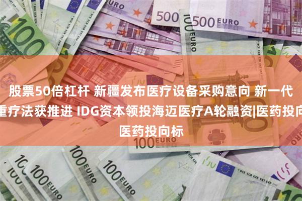 股票50倍杠杆 新疆发布医疗设备采购意向 新一代减重疗法获推进 IDG资本领投海迈医疗A轮融资|医药投向标