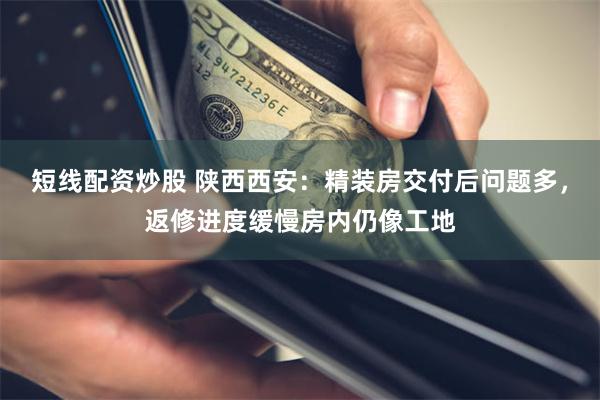 短线配资炒股 陕西西安：精装房交付后问题多，返修进度缓慢房内仍像工地