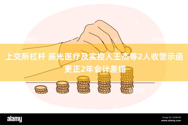 上交所杠杆 辰光医疗及实控人王杰等2人收警示函 更正2年会计差错