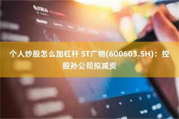 个人炒股怎么加杠杆 ST广物(600603.SH)：控股孙公司拟减资