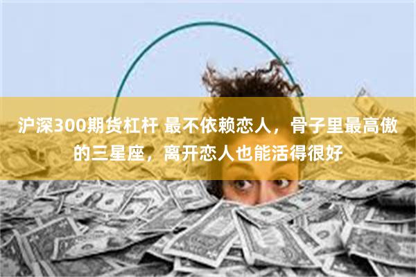 沪深300期货杠杆 最不依赖恋人，骨子里最高傲的三星座，离开恋人也能活得很好