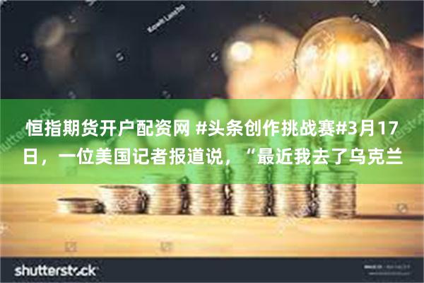 恒指期货开户配资网 #头条创作挑战赛#3月17日，一位美国记者报道说，“最近我去了乌克兰