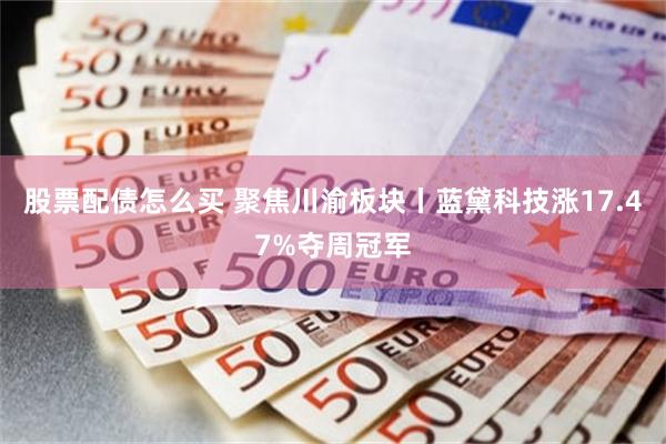 股票配债怎么买 聚焦川渝板块丨蓝黛科技涨17.47%夺周冠军