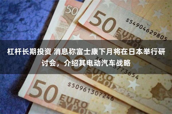 杠杆长期投资 消息称富士康下月将在日本举行研讨会，介绍其电动汽车战略