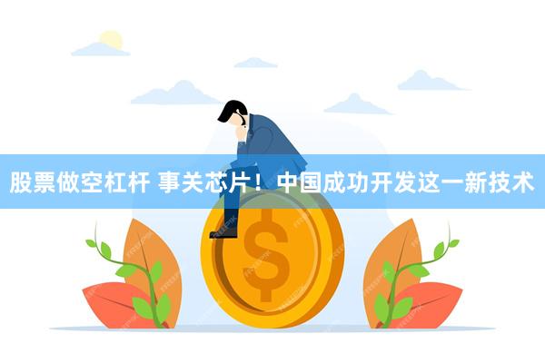 股票做空杠杆 事关芯片！中国成功开发这一新技术