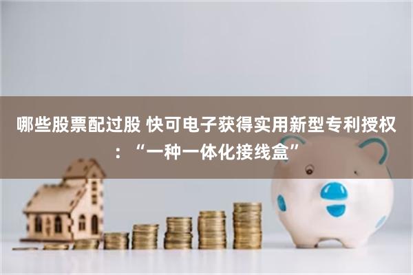 哪些股票配过股 快可电子获得实用新型专利授权：“一种一体化接线盒”