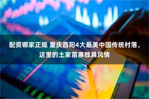 配资哪家正规 重庆酉阳4大最美中国传统村落，这里的土家苗寨独具风情