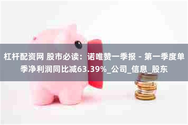 杠杆配资网 股市必读：诺唯赞一季报 - 第一季度单季净利润同比减63.39%_公司_信息_股东