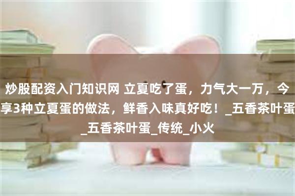 炒股配资入门知识网 立夏吃了蛋，力气大一万，今天立夏，分享3种立夏蛋的做法，鲜香入味真好吃！_五香茶叶蛋_传统_小火