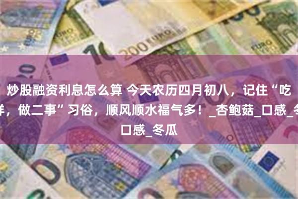 炒股融资利息怎么算 今天农历四月初八，记住“吃二样，做二事”习俗，顺风顺水福气多！_杏鲍菇_口感_冬瓜