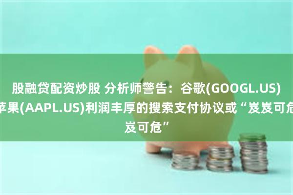 股融贷配资炒股 分析师警告：谷歌(GOOGL.US)-苹果(AAPL.US)利润丰厚的搜索支付协议或“岌岌可危”