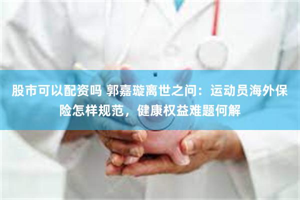股市可以配资吗 郭嘉璇离世之问：运动员海外保险怎样规范，健康权益难题何解