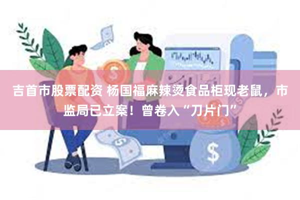 吉首市股票配资 杨国福麻辣烫食品柜现老鼠，市监局已立案！曾卷入“刀片门”