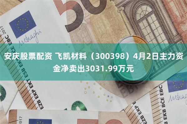 安庆股票配资 飞凯材料（300398）4月2日主力资金净卖出3031.99万元