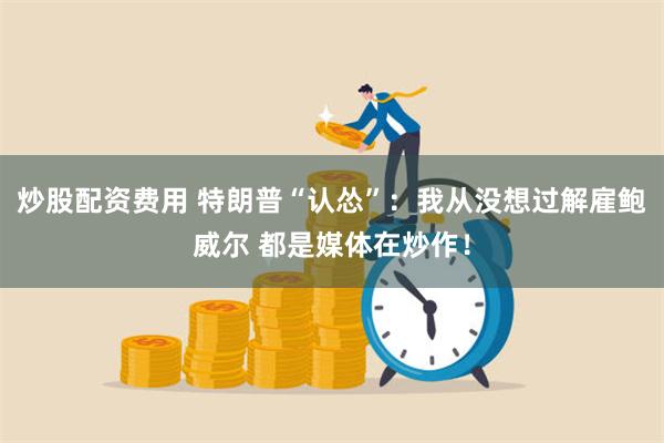 炒股配资费用 特朗普“认怂”：我从没想过解雇鲍威尔 都是媒体在炒作！