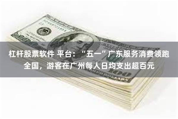 杠杆股票软件 平台：“五一”广东服务消费领跑全国，游客在广州每人日均支出超百元