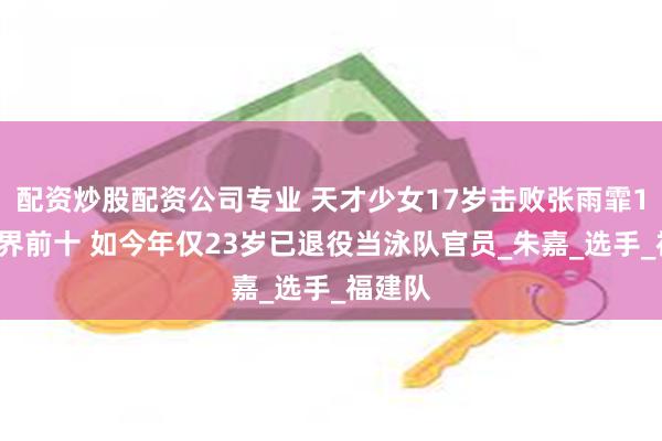 配资炒股配资公司专业 天才少女17岁击败张雨霏19岁世界前十 如今年仅23岁已退役当泳队官员_朱嘉_选手_福建队