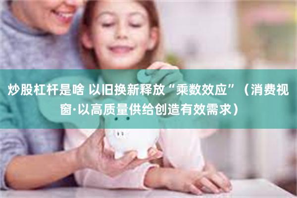 炒股杠杆是啥 以旧换新释放“乘数效应”（消费视窗·以高质量供给创造有效需求）