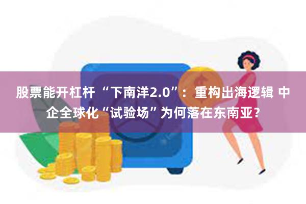 股票能开杠杆 “下南洋2.0”：重构出海逻辑 中企全球化“试验场”为何落在东南亚？