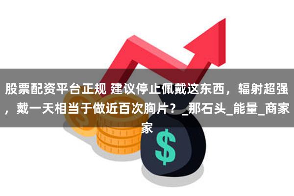 股票配资平台正规 建议停止佩戴这东西，辐射超强，戴一天相当于做近百次胸片？_那石头_能量_商家