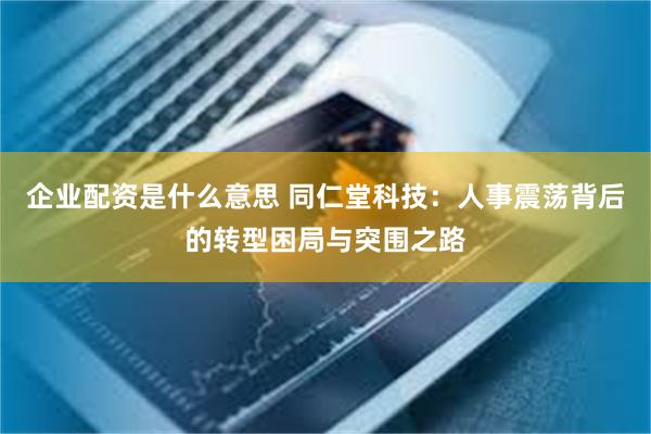 企业配资是什么意思 同仁堂科技：人事震荡背后的转型困局与突围之路