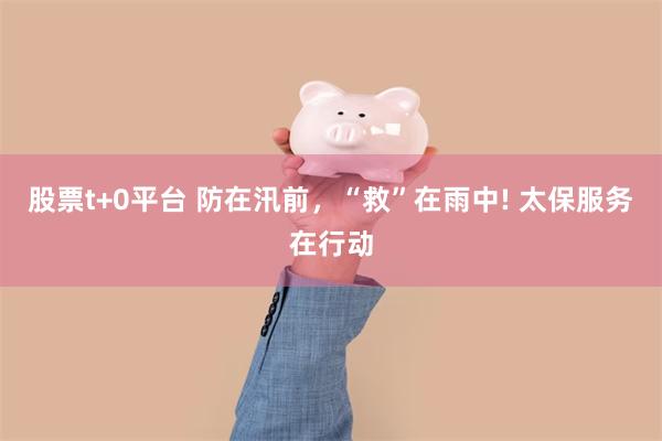 股票t+0平台 防在汛前，“救”在雨中! 太保服务在行动