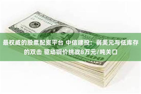 最权威的股票配资平台 中信建投：弱美元与低库存的双击 驱动铜价挑战8万元/吨关口