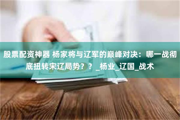 股票配资神器 杨家将与辽军的巅峰对决：哪一战彻底扭转宋辽局势？？_杨业_辽国_战术