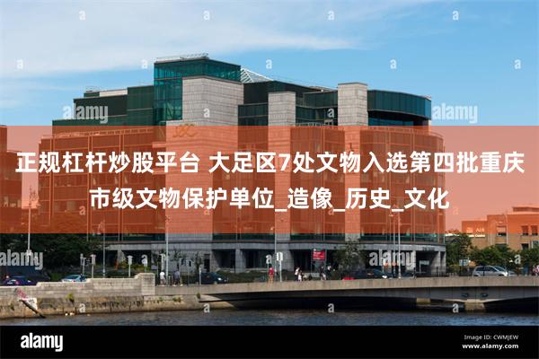 正规杠杆炒股平台 大足区7处文物入选第四批重庆市级文物保护单位_造像_历史_文化