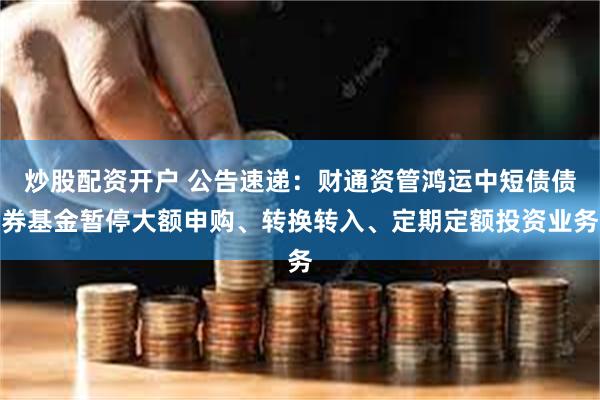 炒股配资开户 公告速递：财通资管鸿运中短债债券基金暂停大额申购、转换转入、定期定额投资业务
