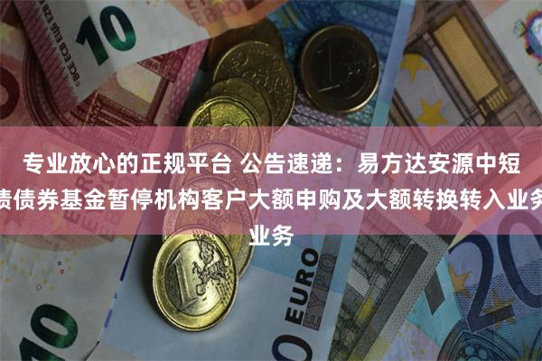 专业放心的正规平台 公告速递：易方达安源中短债债券基金暂停机构客户大额申购及大额转换转入业务