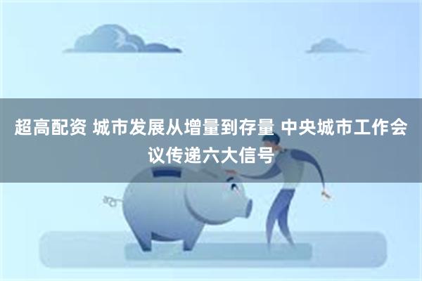 超高配资 城市发展从增量到存量 中央城市工作会议传递六大信号