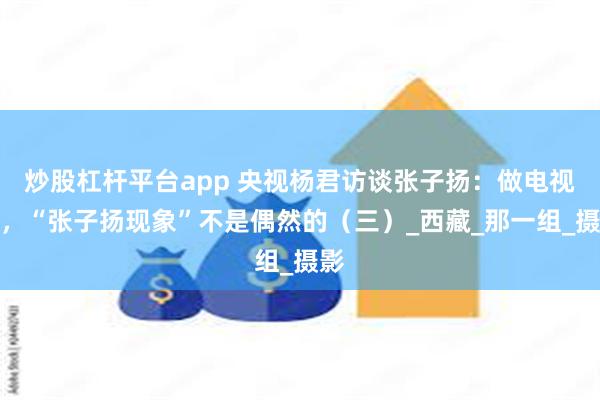 炒股杠杆平台app 央视杨君访谈张子扬：做电视人，“张子扬现象”不是偶然的（三）_西藏_那一组_摄影