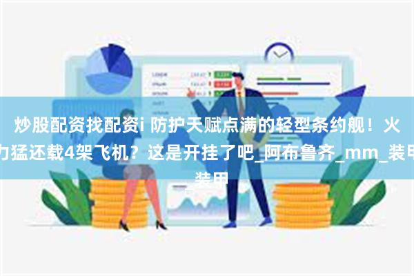 炒股配资找配资i 防护天赋点满的轻型条约舰！火力猛还载4架飞机？这是开挂了吧_阿布鲁齐_mm_装甲