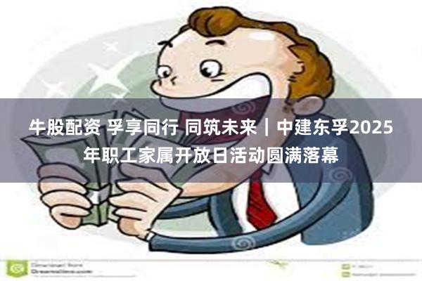 牛股配资 孚享同行 同筑未来｜中建东孚2025年职工家属开放日活动圆满落幕