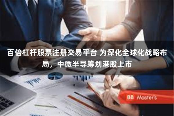 百倍杠杆股票注册交易平台 为深化全球化战略布局，中微半导筹划港股上市